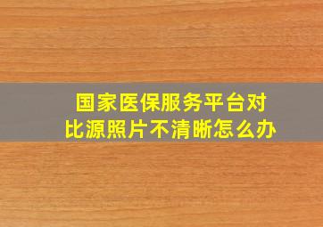 国家医保服务平台对比源照片不清晰怎么办