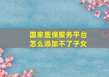 国家医保服务平台怎么添加不了子女