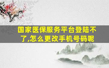 国家医保服务平台登陆不了,怎么更改手机号码呢