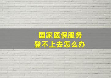 国家医保服务登不上去怎么办