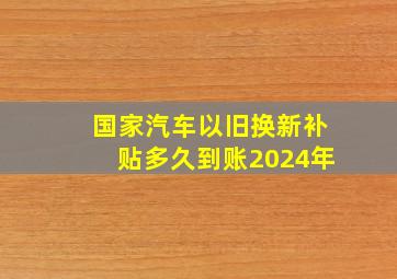 国家汽车以旧换新补贴多久到账2024年