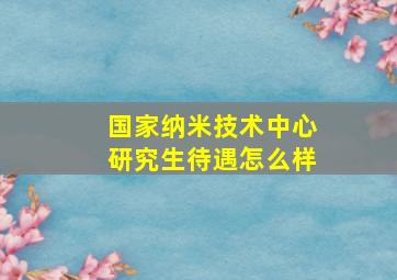 国家纳米技术中心研究生待遇怎么样