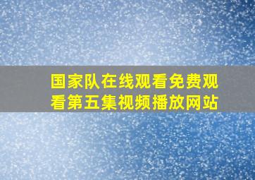 国家队在线观看免费观看第五集视频播放网站