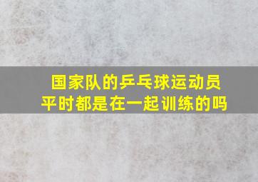 国家队的乒乓球运动员平时都是在一起训练的吗