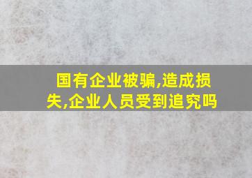 国有企业被骗,造成损失,企业人员受到追究吗