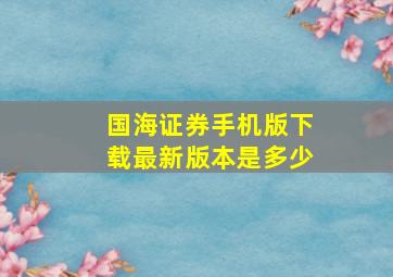 国海证券手机版下载最新版本是多少