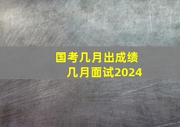 国考几月出成绩几月面试2024