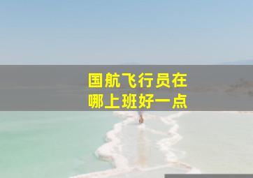 国航飞行员在哪上班好一点