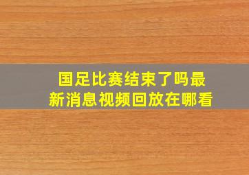 国足比赛结束了吗最新消息视频回放在哪看