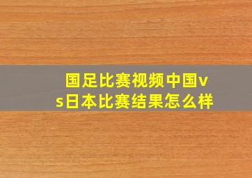 国足比赛视频中国vs日本比赛结果怎么样