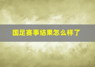 国足赛事结果怎么样了