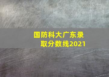 国防科大广东录取分数线2021