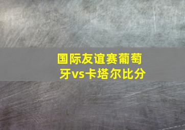 国际友谊赛葡萄牙vs卡塔尔比分