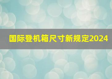 国际登机箱尺寸新规定2024