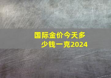 国际金价今天多少钱一克2024