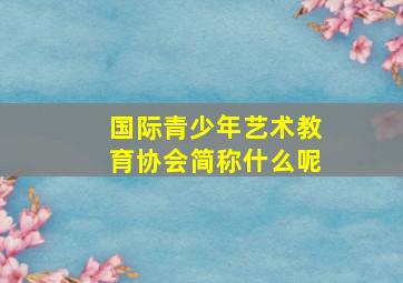 国际青少年艺术教育协会简称什么呢