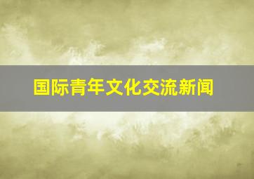 国际青年文化交流新闻