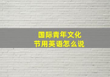 国际青年文化节用英语怎么说