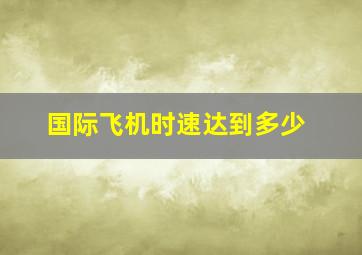 国际飞机时速达到多少