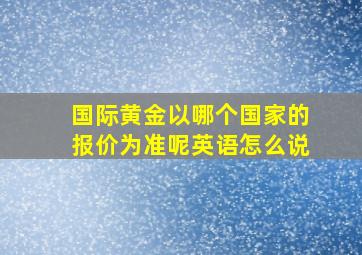 国际黄金以哪个国家的报价为准呢英语怎么说