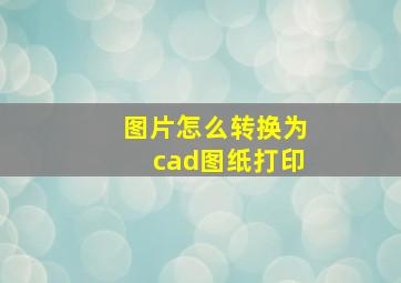 图片怎么转换为cad图纸打印