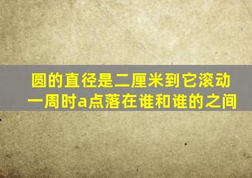 圆的直径是二厘米到它滚动一周时a点落在谁和谁的之间