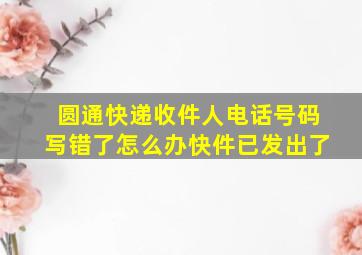 圆通快递收件人电话号码写错了怎么办快件已发出了