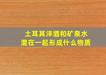 土耳其洋酒和矿泉水混在一起形成什么物质