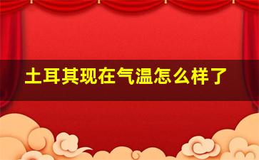 土耳其现在气温怎么样了