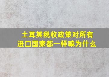 土耳其税收政策对所有进口国家都一样嘛为什么