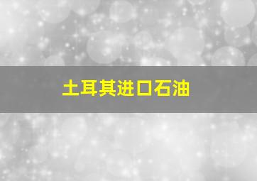 土耳其进口石油