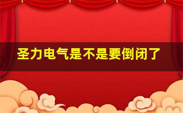 圣力电气是不是要倒闭了