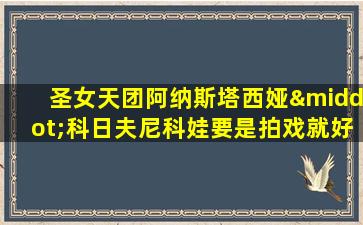 圣女天团阿纳斯塔西娅·科日夫尼科娃要是拍戏就好了