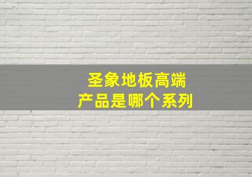 圣象地板高端产品是哪个系列