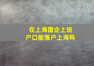 在上海国企上班户口能落户上海吗