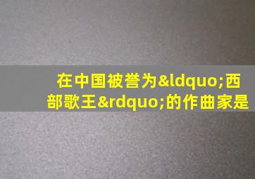 在中国被誉为“西部歌王”的作曲家是