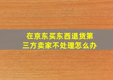 在京东买东西退货第三方卖家不处理怎么办