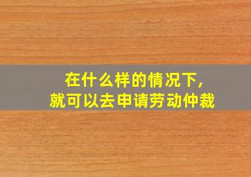 在什么样的情况下,就可以去申请劳动仲裁