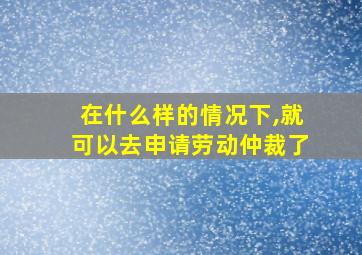 在什么样的情况下,就可以去申请劳动仲裁了