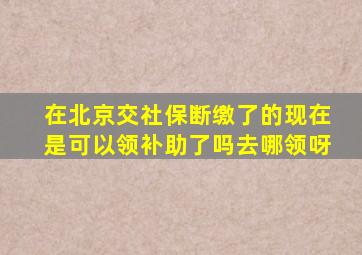 在北京交社保断缴了的现在是可以领补助了吗去哪领呀