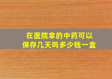 在医院拿的中药可以保存几天吗多少钱一盒