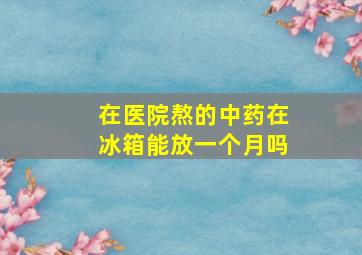 在医院熬的中药在冰箱能放一个月吗