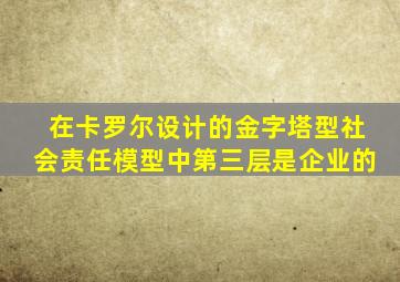 在卡罗尔设计的金字塔型社会责任模型中第三层是企业的