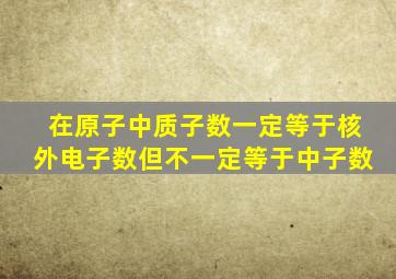 在原子中质子数一定等于核外电子数但不一定等于中子数