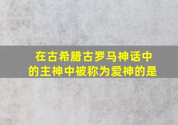 在古希腊古罗马神话中的主神中被称为爱神的是