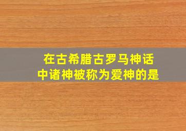 在古希腊古罗马神话中诸神被称为爱神的是