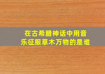 在古希腊神话中用音乐征服草木万物的是谁