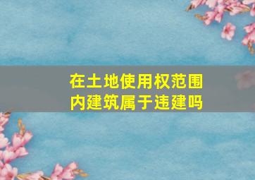 在土地使用权范围内建筑属于违建吗