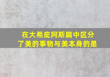 在大希庇阿斯篇中区分了美的事物与美本身的是