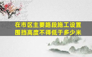 在市区主要路段施工设置围挡高度不得低于多少米